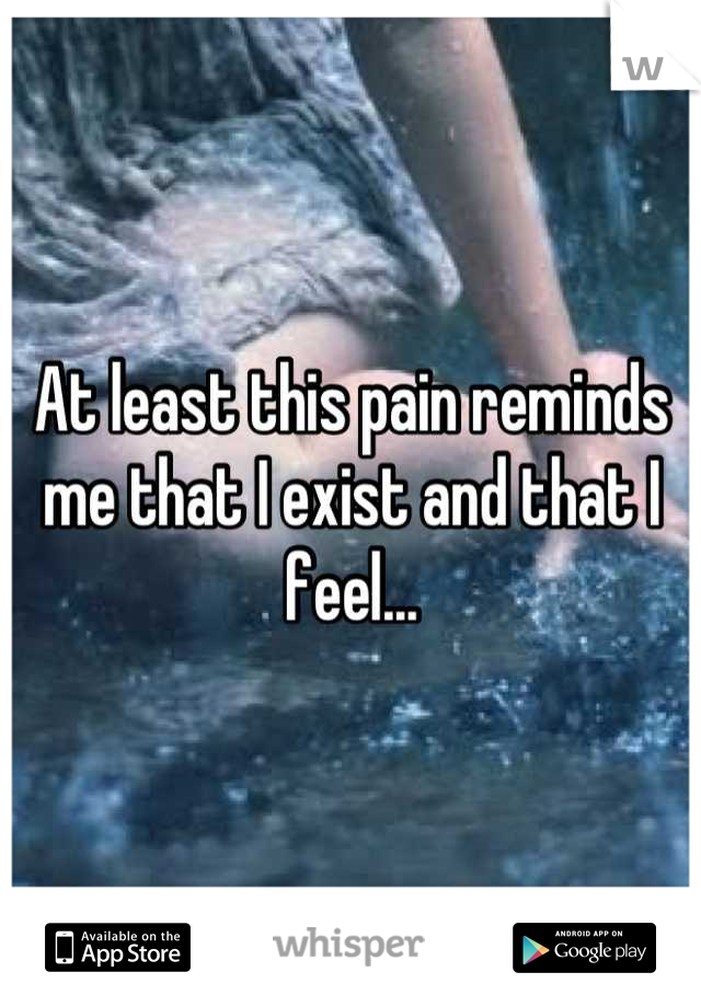 At least this pain reminds me that I exist and that I feel...
