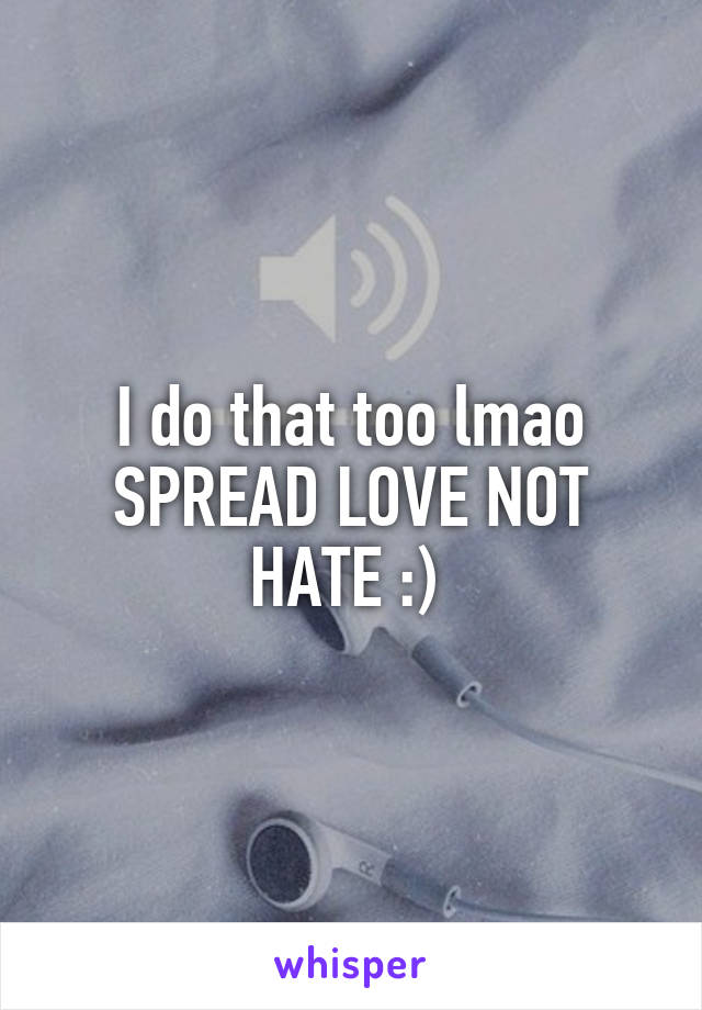I do that too lmao SPREAD LOVE NOT HATE :) 