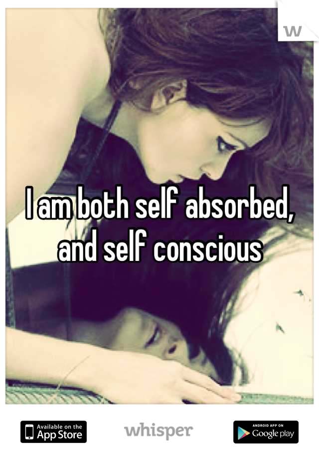 I am both self absorbed, and self conscious