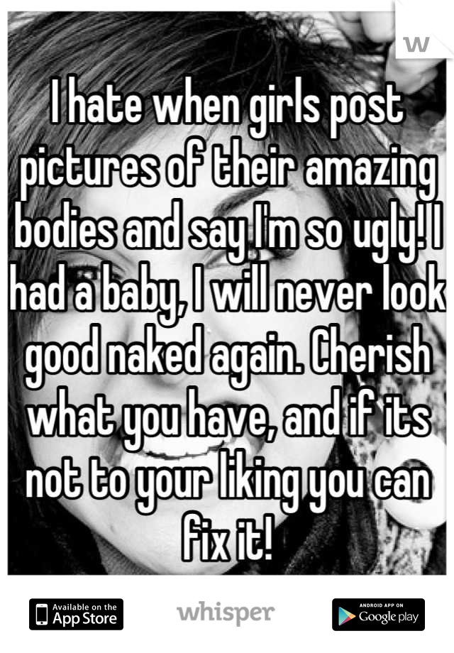 I hate when girls post pictures of their amazing bodies and say I'm so ugly! I had a baby, I will never look good naked again. Cherish what you have, and if its not to your liking you can fix it!