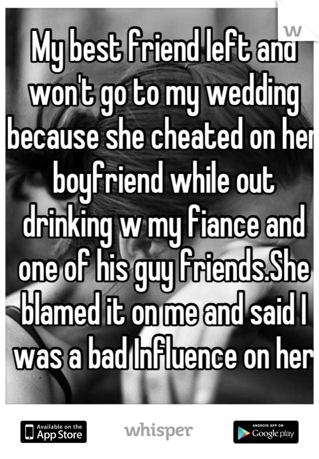 My best friend left and won't go to my wedding because she cheated on her boyfriend while out drinking w my fiance and one of his guy friends.She blamed it on me and said I was a bad Influence on her