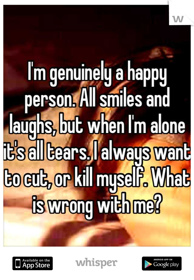 I'm genuinely a happy person. All smiles and laughs, but when I'm alone it's all tears. I always want to cut, or kill myself. What is wrong with me?