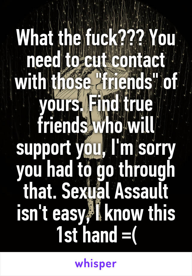 What the fuck??? You need to cut contact with those "friends" of yours. Find true friends who will support you, I'm sorry you had to go through that. Sexual Assault isn't easy, I know this 1st hand =(