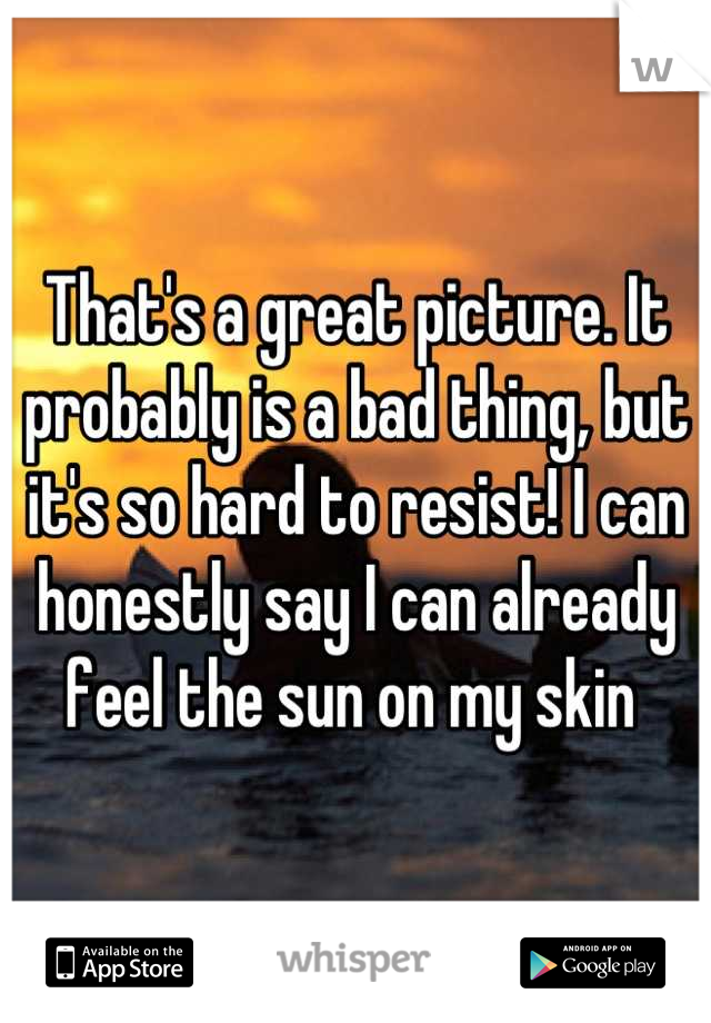 That's a great picture. It probably is a bad thing, but it's so hard to resist! I can honestly say I can already feel the sun on my skin 