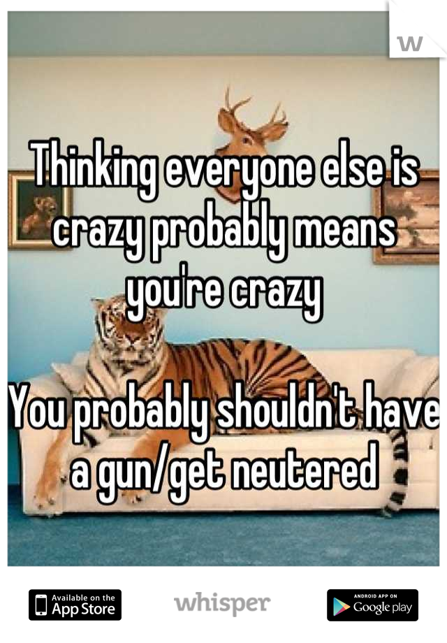 Thinking everyone else is crazy probably means you're crazy

You probably shouldn't have a gun/get neutered