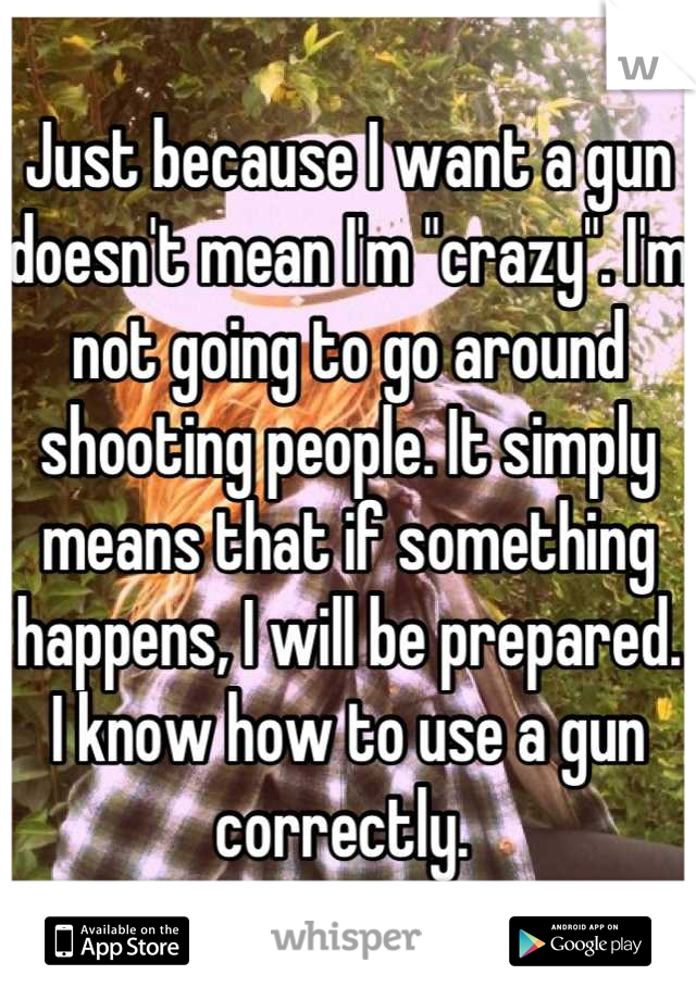 Just because I want a gun doesn't mean I'm "crazy". I'm not going to go around shooting people. It simply means that if something happens, I will be prepared. I know how to use a gun correctly. 