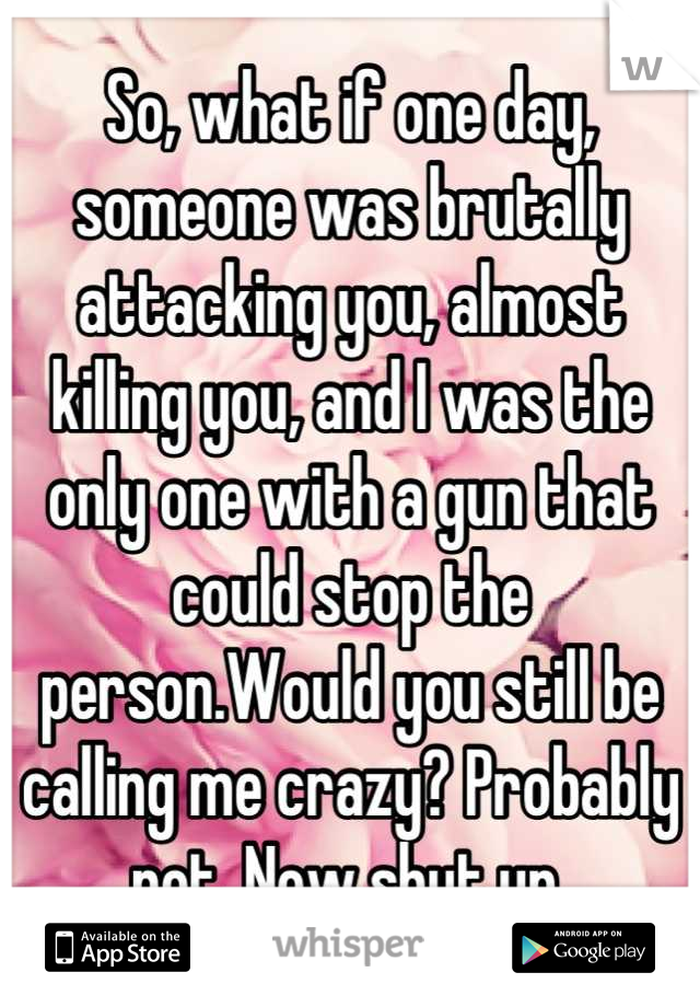 So, what if one day, someone was brutally attacking you, almost killing you, and I was the only one with a gun that could stop the person.Would you still be calling me crazy? Probably not. Now shut up 