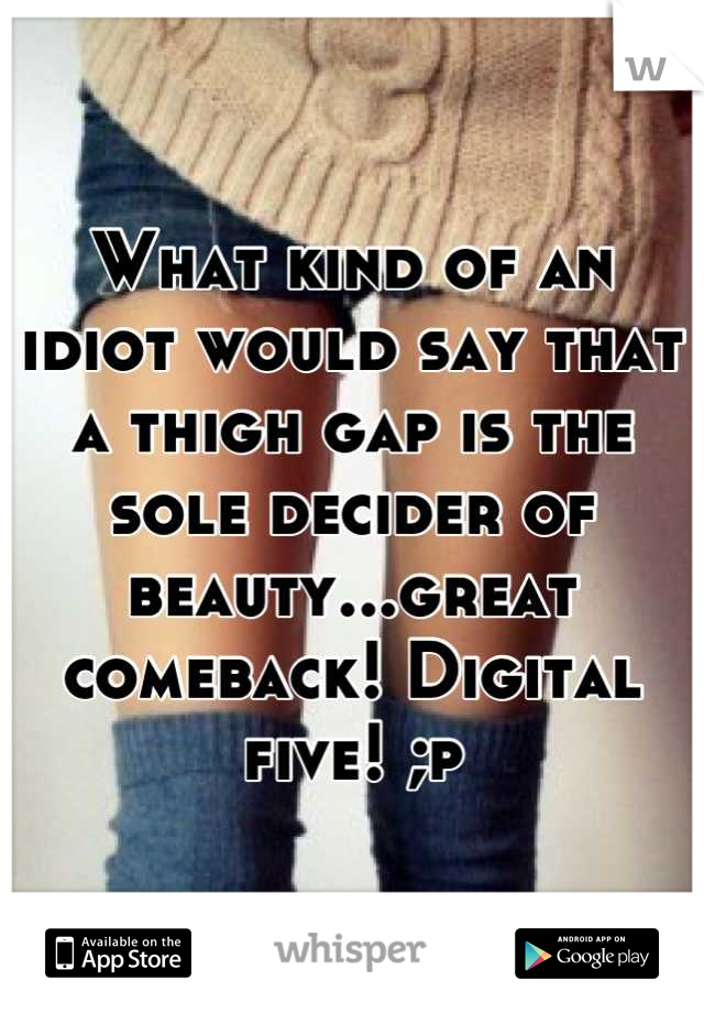 What kind of an idiot would say that a thigh gap is the sole decider of beauty...great comeback! Digital five! ;p