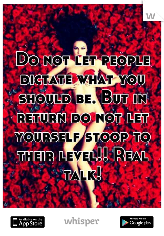 Do not let people dictate what you should be. But in return do not let yourself stoop to their level!! Real talk!