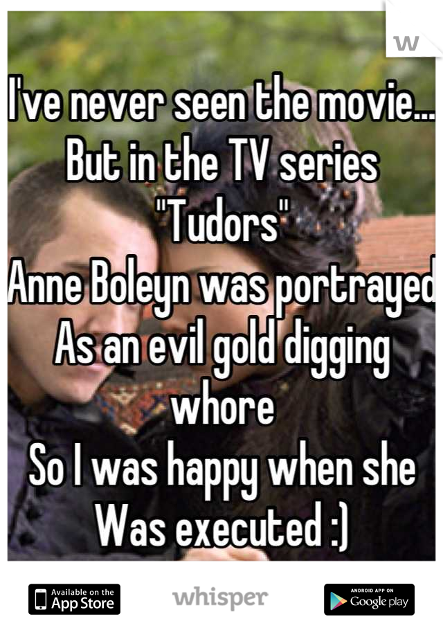 I've never seen the movie...
But in the TV series "Tudors" 
Anne Boleyn was portrayed
As an evil gold digging whore 
So I was happy when she 
Was executed :)