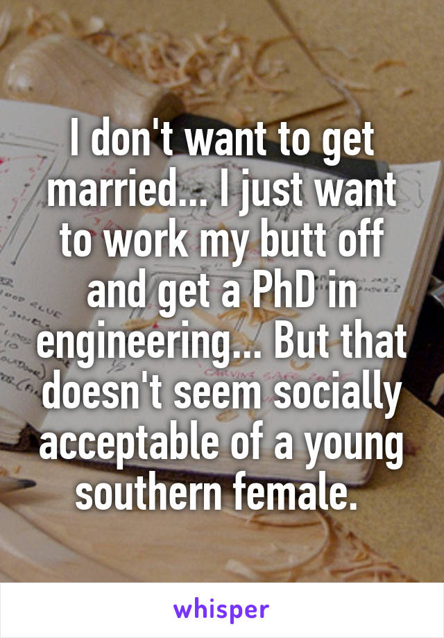 I don't want to get married... I just want to work my butt off and get a PhD in engineering... But that doesn't seem socially acceptable of a young southern female. 