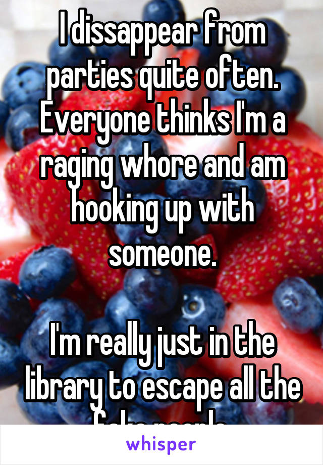 I dissappear from parties quite often. Everyone thinks I'm a raging whore and am hooking up with someone.

I'm really just in the library to escape all the fake people.