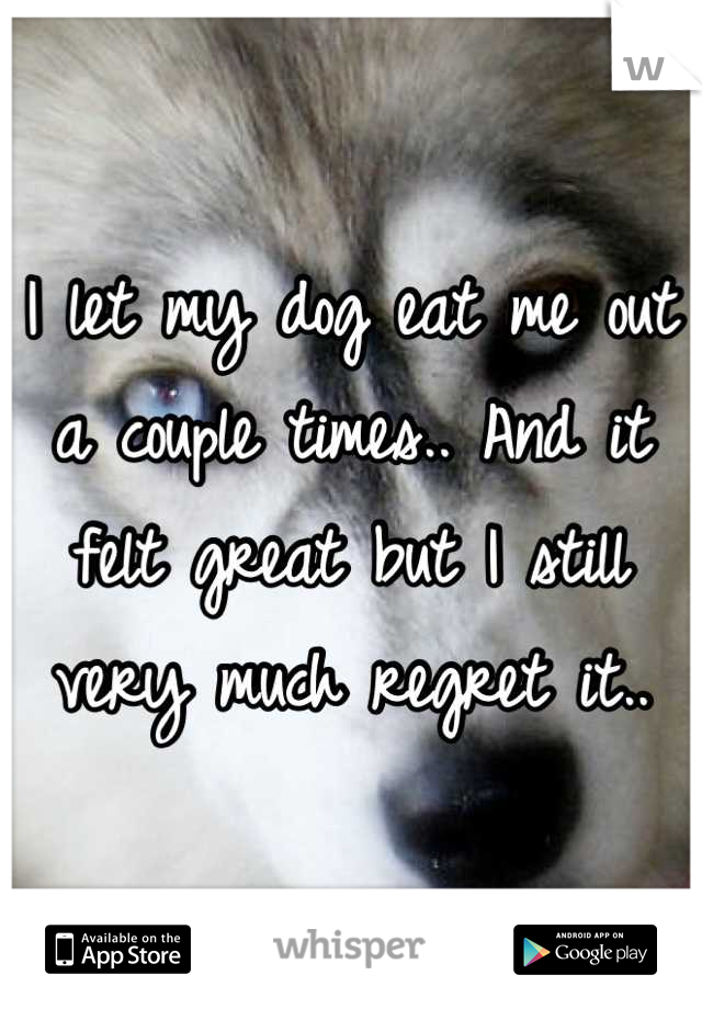 I let my dog eat me out a couple times.. And it felt great but I still very much regret it..