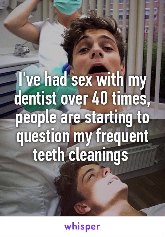 I've had sex with my dentist over 40 times, people are starting to question my frequent teeth cleanings 