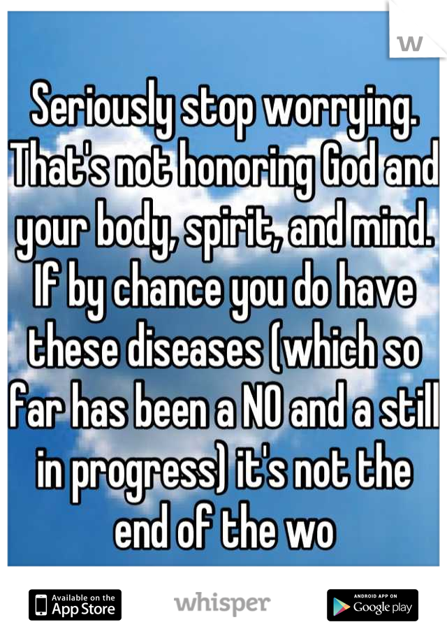 Seriously stop worrying. That's not honoring God and your body, spirit, and mind. If by chance you do have these diseases (which so far has been a NO and a still in progress) it's not the end of the wo