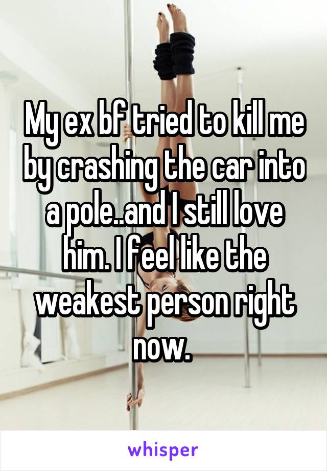 My ex bf tried to kill me by crashing the car into a pole..and I still love him. I feel like the weakest person right now. 