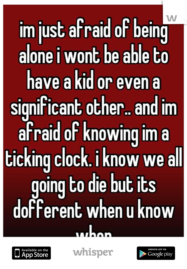 im just afraid of being alone i wont be able to have a kid or even a significant other.. and im afraid of knowing im a ticking clock. i know we all going to die but its dofferent when u know when
