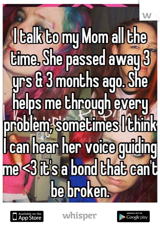 I talk to my Mom all the time. She passed away 3 yrs & 3 months ago. She helps me through every problem, sometimes I think I can hear her voice guiding me <3 it's a bond that can't be broken.