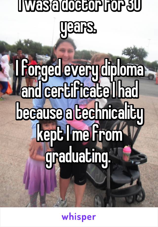 I was a doctor for 30 years. 

I forged every diploma and certificate I had because a technicality kept I me from graduating. 


