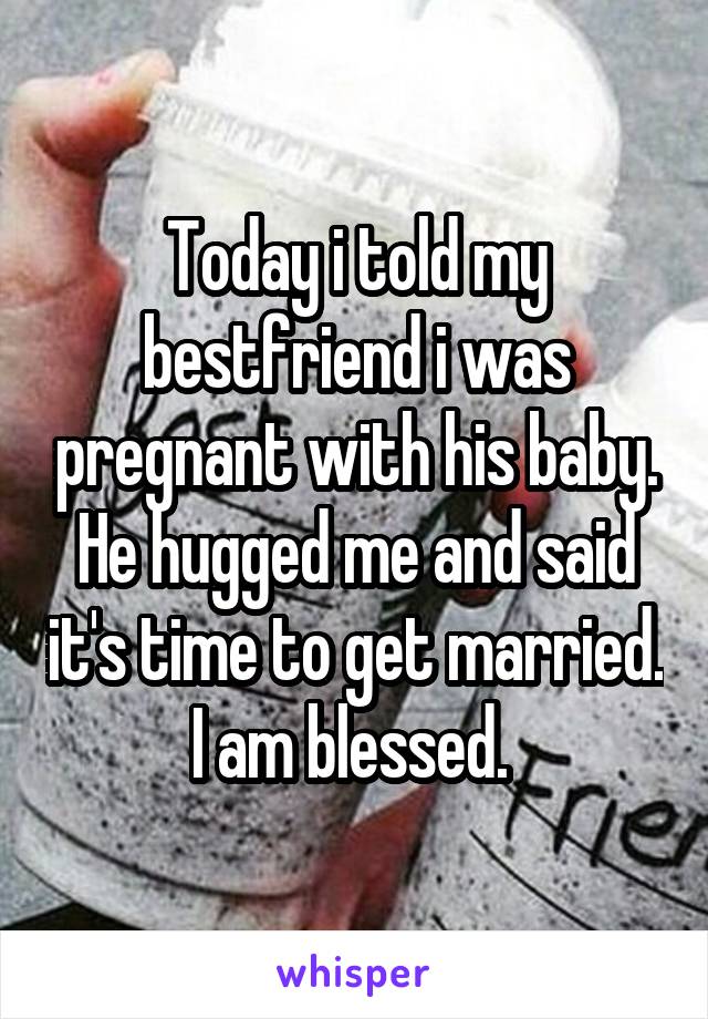 Today i told my bestfriend i was pregnant with his baby. He hugged me and said it's time to get married. I am blessed. 