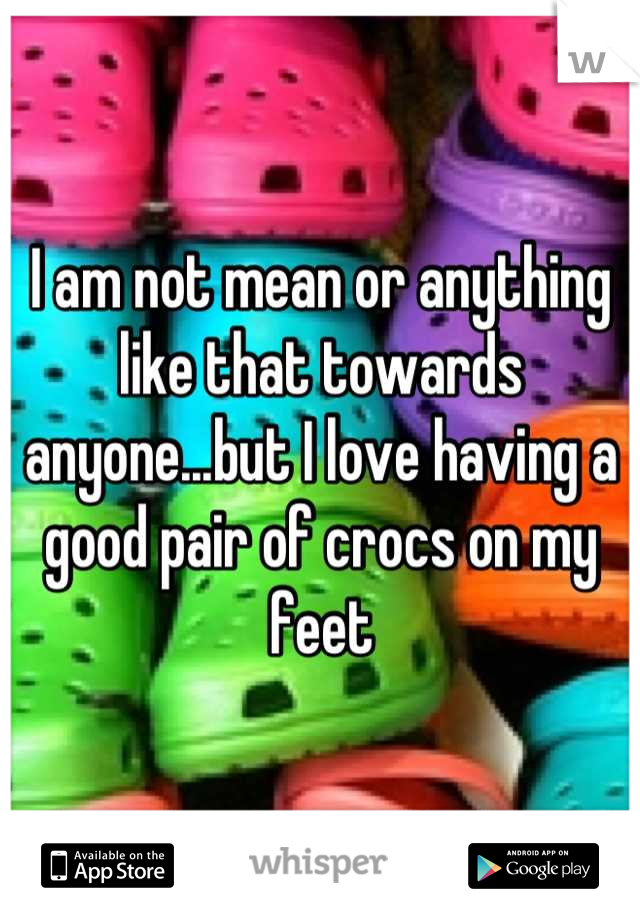 I am not mean or anything like that towards anyone...but I love having a good pair of crocs on my feet
