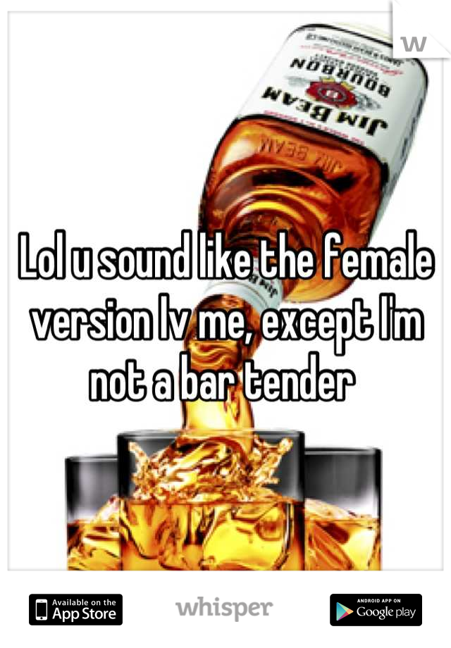 Lol u sound like the female version Iv me, except I'm not a bar tender 

