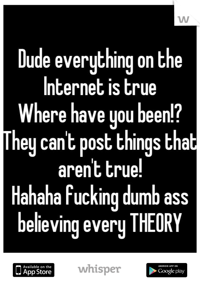 Dude everything on the Internet is true 
Where have you been!? 
They can't post things that aren't true!
Hahaha fucking dumb ass believing every THEORY