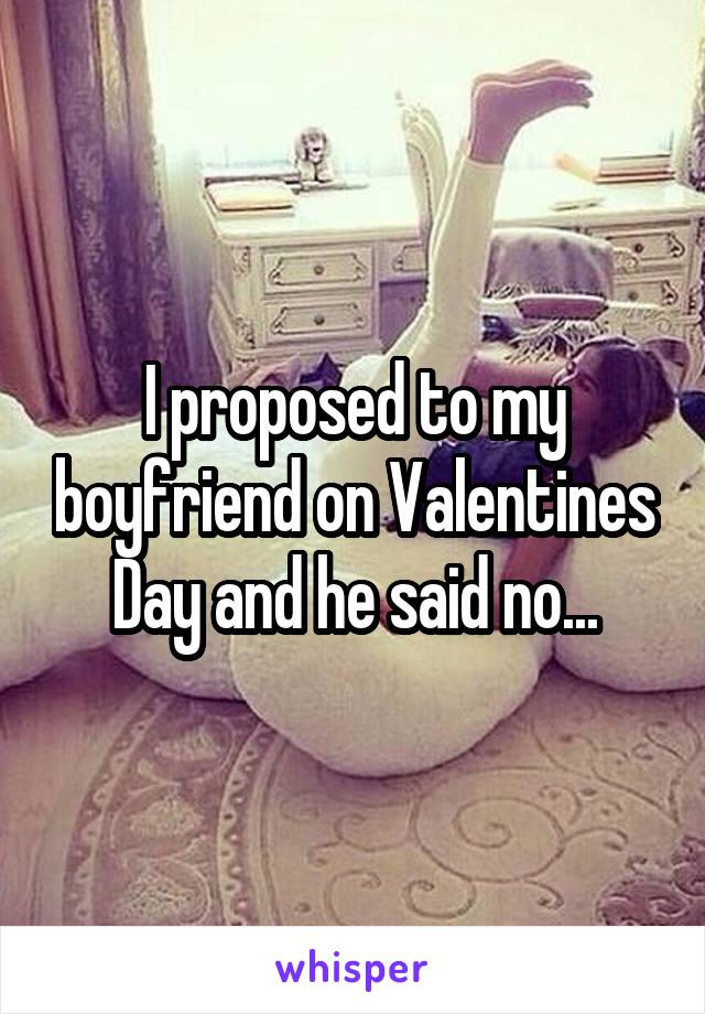 I proposed to my boyfriend on Valentines Day and he said no...