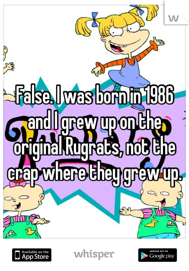 False. I was born in 1986 and I grew up on the original Rugrats, not the crap where they grew up.