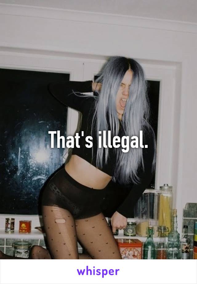 That's illegal.