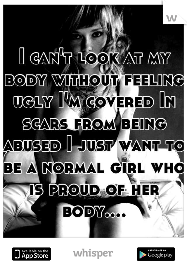 I can't look at my body without feeling ugly I'm covered In scars from being abused I just want to be a normal girl who is proud of her body....