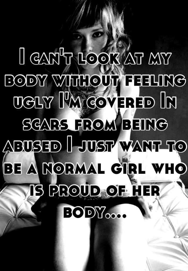 I can't look at my body without feeling ugly I'm covered In scars from being abused I just want to be a normal girl who is proud of her body....