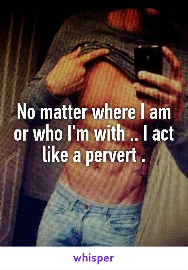 No matter where I am or who I'm with .. I act like a pervert .
