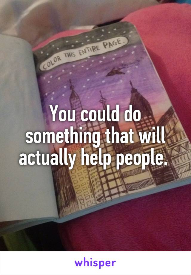 You could do something that will actually help people. 