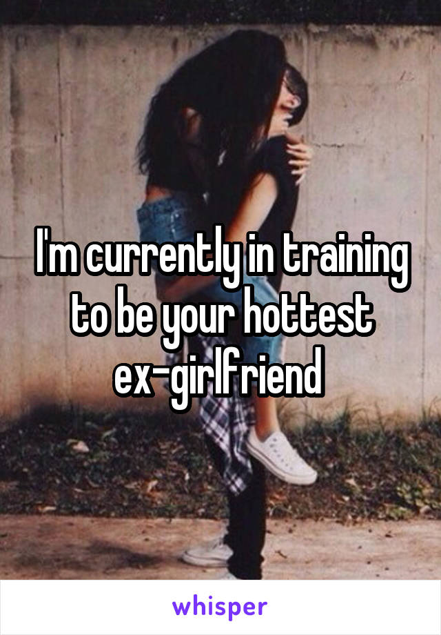 I'm currently in training to be your hottest ex-girlfriend 