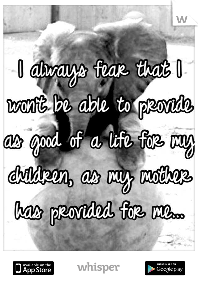 I always fear that I won't be able to provide as good of a life for my children, as my mother has provided for me...