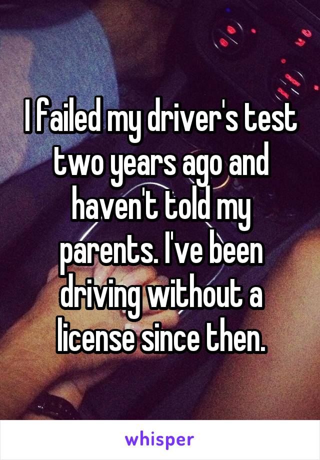 I failed my driver's test two years ago and haven't told my parents. I've been driving without a license since then.
