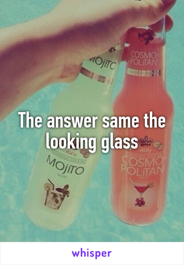 The answer same the looking glass