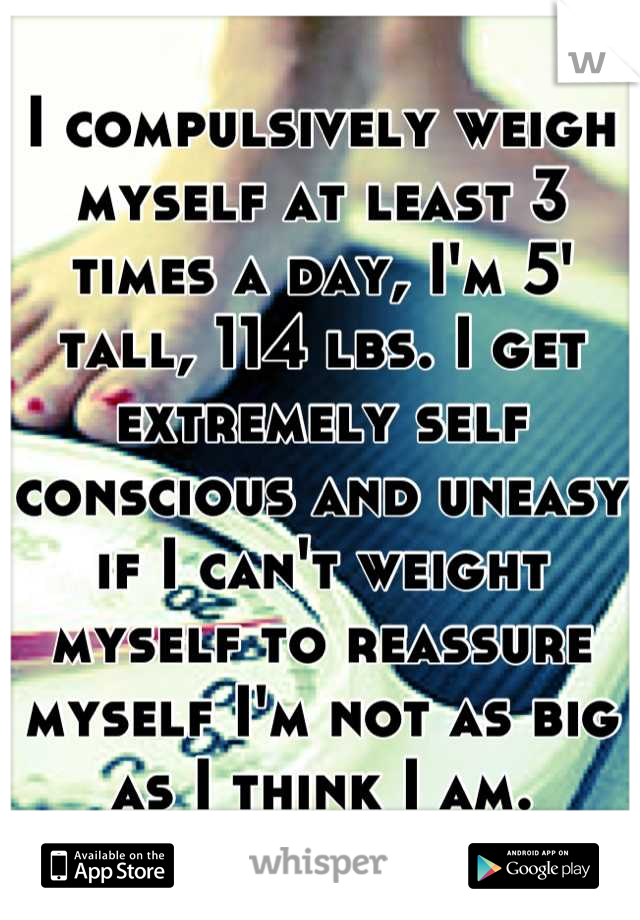 I compulsively weigh myself at least 3 times a day, I'm 5' tall, 114 lbs. I get extremely self conscious and uneasy if I can't weight myself to reassure myself I'm not as big as I think I am.