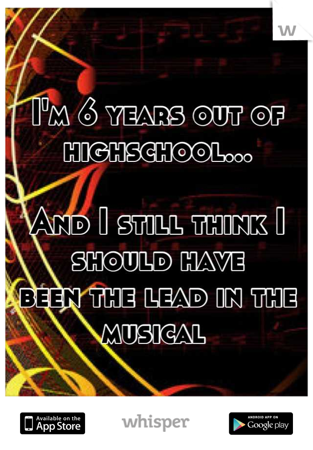 I'm 6 years out of highschool...

And I still think I should have 
been the lead in the musical 