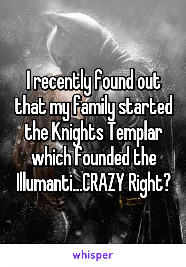 I recently found out that my family started the Knights Templar which founded the Illumanti...CRAZY Right?