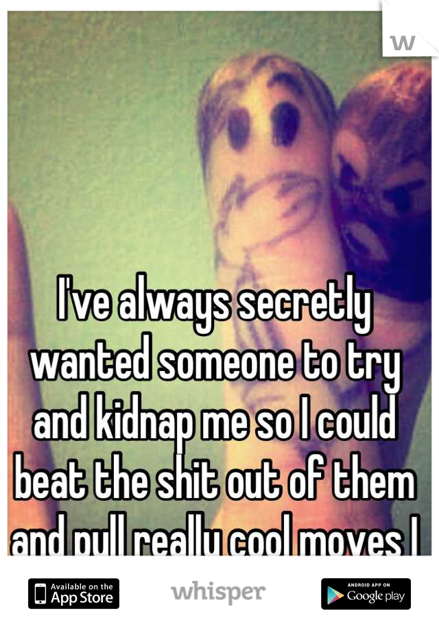 I've always secretly wanted someone to try and kidnap me so I could beat the shit out of them and pull really cool moves I probably can't actually do. 