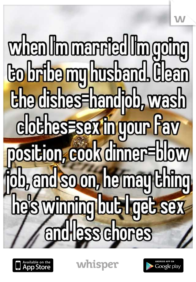 when I'm married I'm going to bribe my husband. Clean the dishes=handjob, wash clothes=sex in your fav position, cook dinner=blow job, and so on, he may thing he's winning but I get sex and less chores
