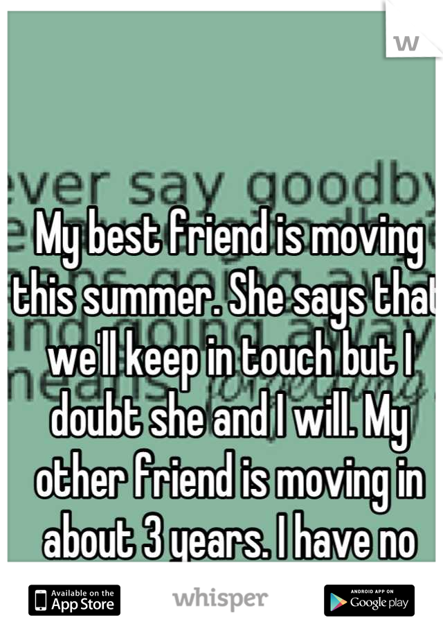 My best friend is moving this summer. She says that we'll keep in touch but I doubt she and I will. My other friend is moving in about 3 years. I have no others.