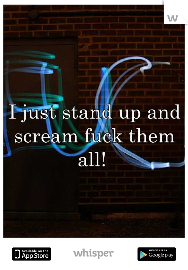 I just stand up and scream fuck them all! 