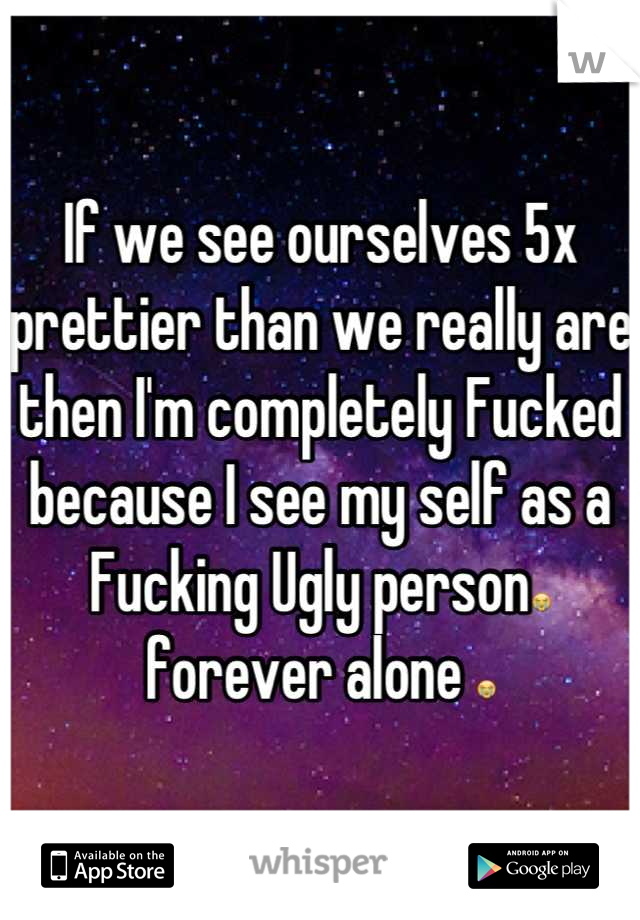 If we see ourselves 5x prettier than we really are then I'm completely Fucked because I see my self as a Fucking Ugly person😭 forever alone 😭