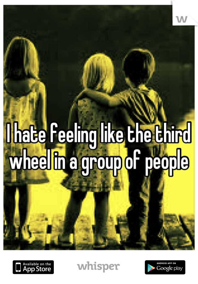 I hate feeling like the third wheel in a group of people