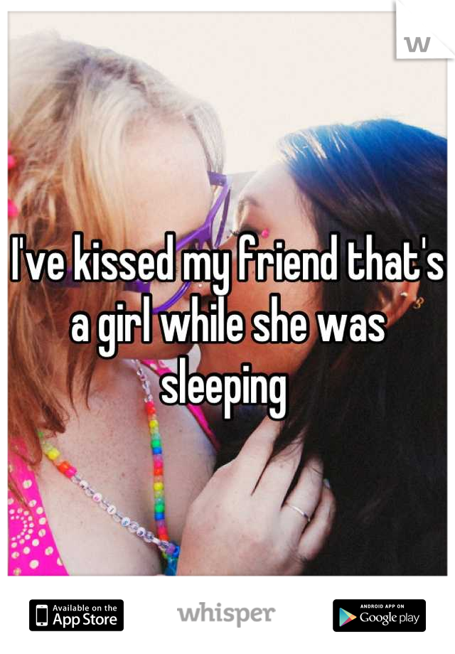I've kissed my friend that's a girl while she was sleeping 