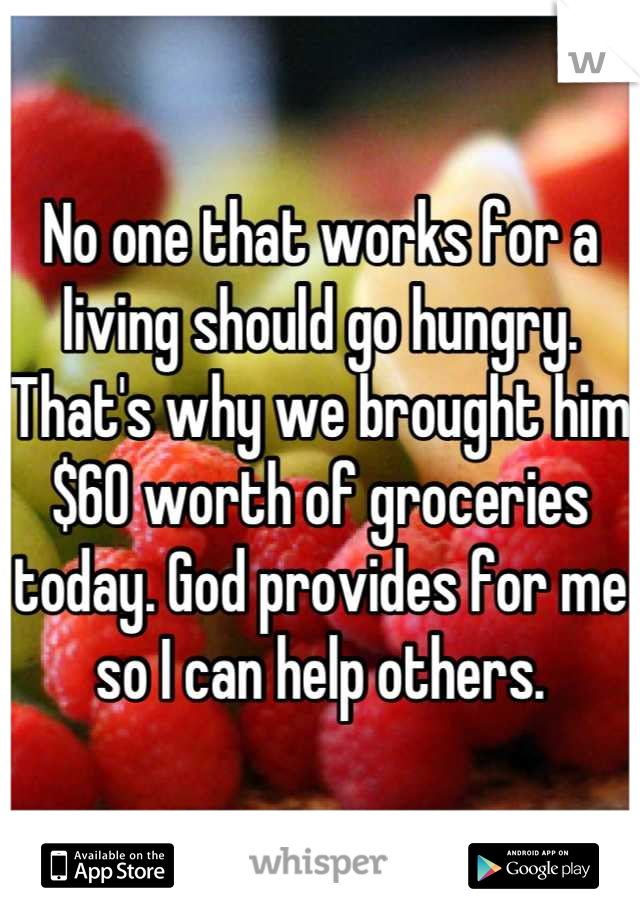 No one that works for a living should go hungry. That's why we brought him $60 worth of groceries today. God provides for me so I can help others.