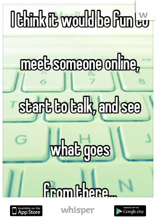 I think it would be fun to

meet someone online,

start to talk, and see

what goes

from there...